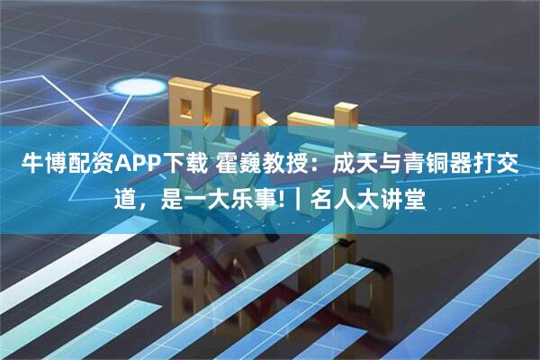 牛博配资APP下载 霍巍教授：成天与青铜器打交道，是一大乐事!｜名人大讲堂