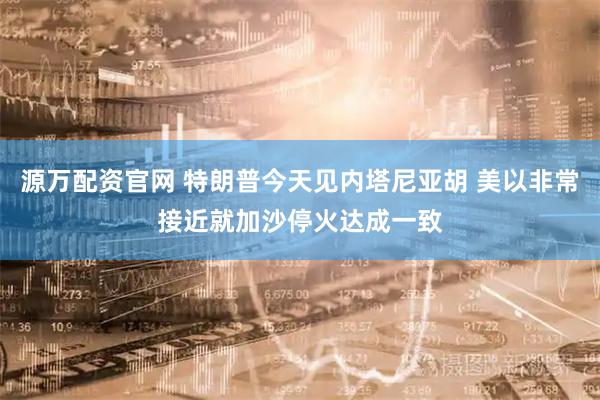 源万配资官网 特朗普今天见内塔尼亚胡 美以非常接近就加沙停火达成一致