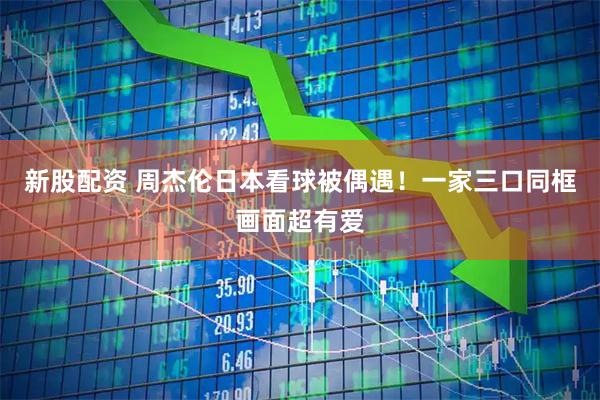 新股配资 周杰伦日本看球被偶遇！一家三口同框画面超有爱