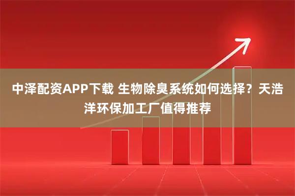 中泽配资APP下载 生物除臭系统如何选择？天浩洋环保加工厂值得推荐
