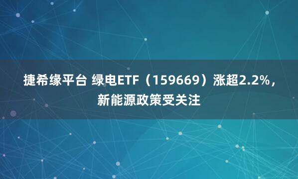 捷希缘平台 绿电ETF（159669）涨超2.2%，新能源政策受关注
