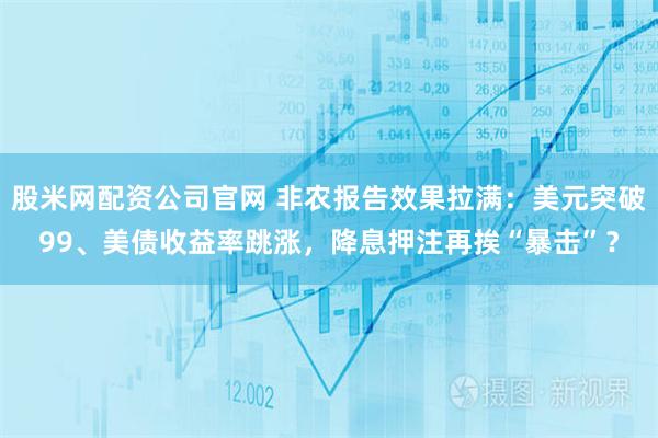 股米网配资公司官网 非农报告效果拉满：美元突破99、美债收益率跳涨，降息押注再挨“暴击”？