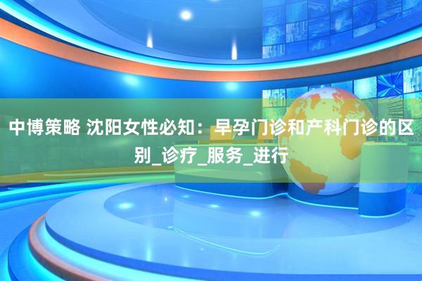 中博策略 沈阳女性必知：早孕门诊和产科门诊的区别_诊疗_服务_进行