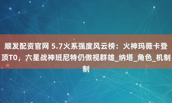 顺发配资官网 5.7火系强度风云榜：火神玛薇卡登顶T0，六星战神班尼特仍傲视群雄_纳塔_角色_机制
