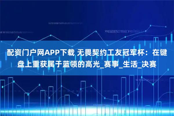 配资门户网APP下载 无畏契约工友冠军杯：在键盘上重获属于蓝领的高光_赛事_生活_决赛