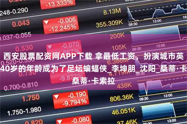 西安股票配资网APP下载 拿最低工资，扮演城市英雄！40岁的年龄成为了足坛蝙蝠侠_李坤朋_沈阳_桑蒂·卡索拉