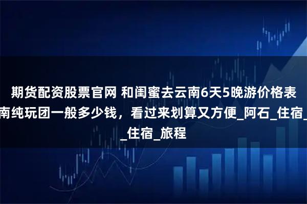 期货配资股票官网 和闺蜜去云南6天5晚游价格表，云南纯玩团一般多少钱，看过来划算又方便_阿石_住宿_旅程