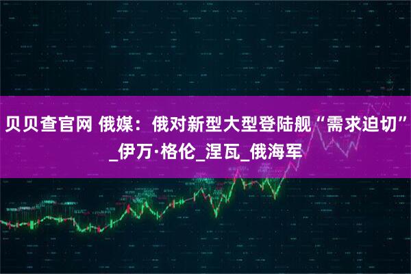 贝贝查官网 俄媒：俄对新型大型登陆舰“需求迫切”_伊万·格伦_涅瓦_俄海军
