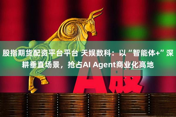 股指期货配资平台平台 天娱数科：以“智能体+”深耕垂直场景，抢占AI Agent商业化高地