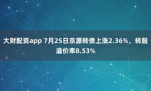 大财配资app 7月25日京源转债上涨2.36%，转股溢价率8.53%