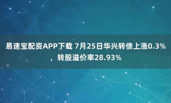 易速宝配资APP下载 7月25日华兴转债上涨0.3%，转股溢价率28.93%