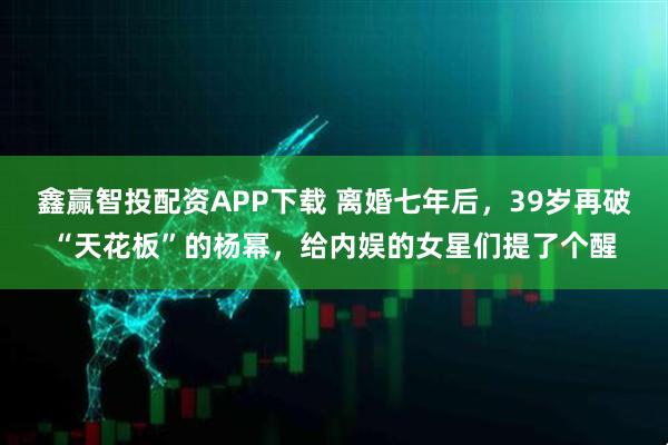 鑫赢智投配资APP下载 离婚七年后，39岁再破“天花板”的杨幂，给内娱的女星们提了个醒