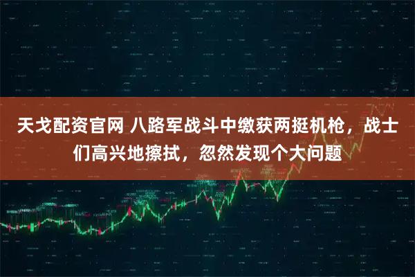 天戈配资官网 八路军战斗中缴获两挺机枪，战士们高兴地擦拭，忽然发现个大问题