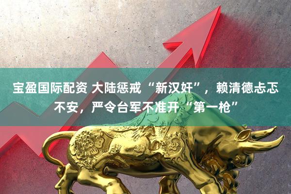宝盈国际配资 大陆惩戒 “新汉奸”，赖清德忐忑不安，严令台军不准开 “第一枪”