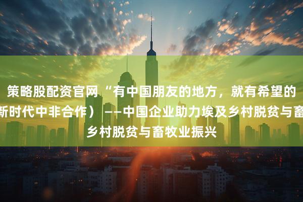 策略股配资官网 “有中国朋友的地方，就有希望的田野”（新时代中非合作） ——中国企业助力埃及乡村脱贫与畜牧业振兴