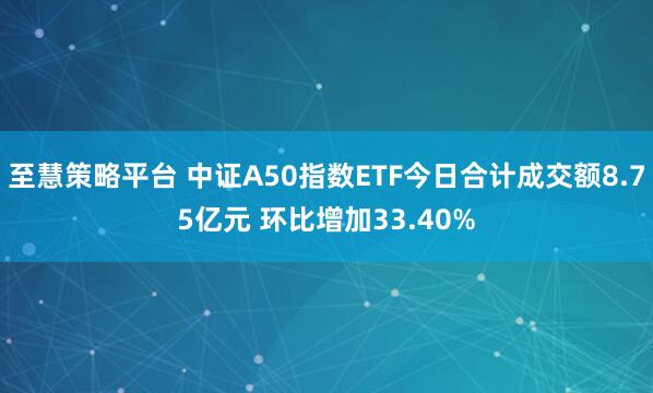 至慧策略平台 中证A50指数ETF今日合计成交额8.75亿元 环比增加33.40%