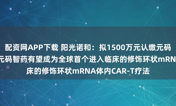 配资网APP下载 阳光诺和：拟1500万元认缴元码智药8.20%股权 元码智药有望成为全球首个进入临床的修饰环状mRNA体内CAR-T疗法