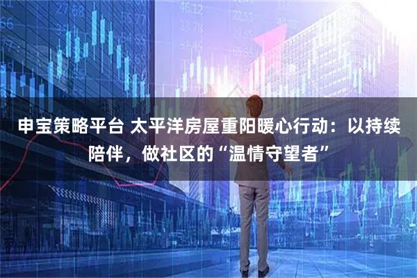 申宝策略平台 太平洋房屋重阳暖心行动:以持续陪伴,做社区的“温情守望者”